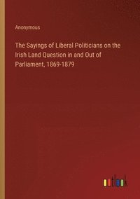 bokomslag The Sayings of Liberal Politicians on the Irish Land Question in and Out of Parliament, 1869-1879