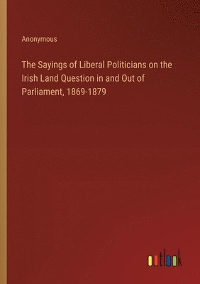 bokomslag The Sayings of Liberal Politicians on the Irish Land Question in and Out of Parliament, 1869-1879