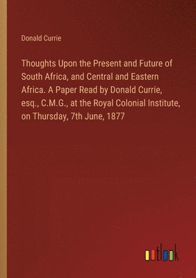 Thoughts Upon the Present and Future of South Africa, and Central and Eastern Africa. A Paper Read by Donald Currie, esq., C.M.G., at the Royal Colonial Institute, on Thursday, 7th June, 1877 1