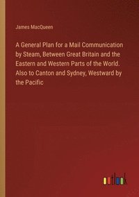 bokomslag A General Plan for a Mail Communication by Steam, Between Great Britain and the Eastern and Western Parts of the World. Also to Canton and Sydney, Westward by the Pacific