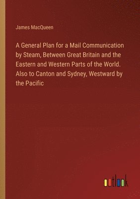 bokomslag A General Plan for a Mail Communication by Steam, Between Great Britain and the Eastern and Western Parts of the World. Also to Canton and Sydney, Westward by the Pacific