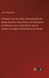 bokomslag A General Plan for a Mail Communication by Steam, Between Great Britain and the Eastern and Western Parts of the World. Also to Canton and Sydney, Westward by the Pacific