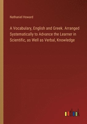 A Vocabulary, English and Greek. Arranged Systematically to Advance the Learner in Scientific, as Well as Verbal, Knowledge 1