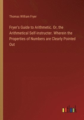 bokomslag Fryer's Guide to Arithmetic. Or, the Arithmetical Self-instructer. Wherein the Properties of Numbers are Clearly Pointed Out