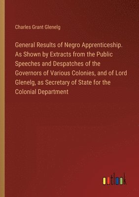 bokomslag General Results of Negro Apprenticeship. As Shown by Extracts from the Public Speeches and Despatches of the Governors of Various Colonies, and of Lord Glenelg, as Secretary of State for the Colonial