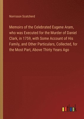 bokomslag Memoirs of the Celebrated Eugene Aram, who was Executed for the Murder of Daniel Clark, in 1759, with Some Account of His Family, and Other Particulars, Collected, for the Most Part, Above Thirty