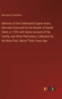 Memoirs of the Celebrated Eugene Aram, who was Executed for the Murder of Daniel Clark, in 1759, with Some Account of His Family, and Other Particulars, Collected, for the Most Part, Above Thirty 1