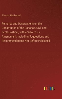 Remarks and Observations on the Constitution of the Canadas, Civil and Ecclesiastical, with a View to its Amendment. Including Suggestions and Recomme 1