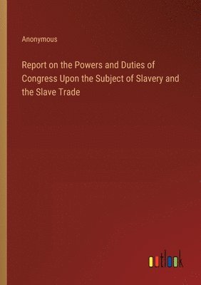 Report on the Powers and Duties of Congress Upon the Subject of Slavery and the Slave Trade 1