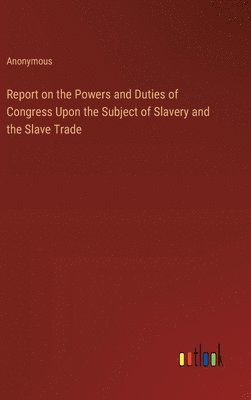 bokomslag Report on the Powers and Duties of Congress Upon the Subject of Slavery and the Slave Trade