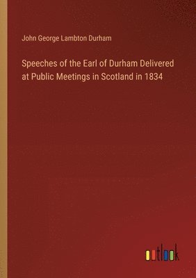 Speeches of the Earl of Durham Delivered at Public Meetings in Scotland in 1834 1