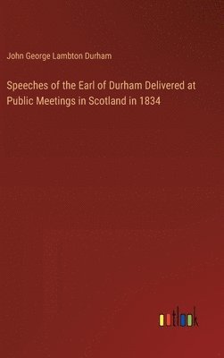 Speeches of the Earl of Durham Delivered at Public Meetings in Scotland in 1834