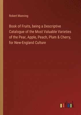 Book of Fruits, being a Descriptive Catalogue of the Most Valuable Varieties of the Pear, Apple, Peach, Plum & Cherry, for New-England Culture 1