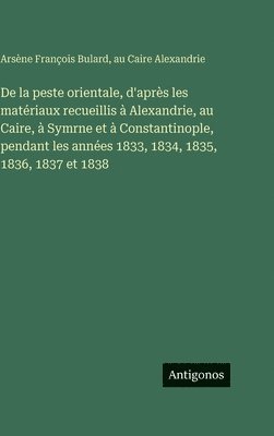 De la peste orientale, d'après les matériaux recueillis à Alexandrie, au Caire, à Symrne et à Constantinople, pendant les années 1833, 1834, 1835, 1836, 1837 et 1838
