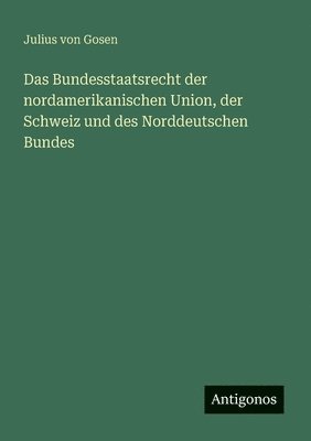 Das Bundesstaatsrecht der nordamerikanischen Union, der Schweiz und des Norddeutschen Bundes 1