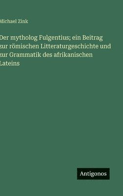 Der mytholog Fulgentius; ein Beitrag zur römischen Litteraturgeschichte und zur Grammatik des afrikanischen Lateins