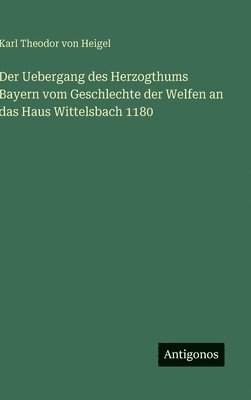Karl Theodor Von Heigel - Uebergang des Herzogthums Bayern vom Geschlechte der Welfen an das Haus Wittelsbach 1180, Inbunden