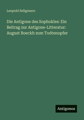 Die Antigone des Sophokles: Ein Beitrag zur Antigone-Litteratur: August Boeckh zum Todtenopfer 1