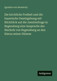 bokomslag Die kirchliche Freiheit und die bayerische Gesetzgebung mit Rckblick auf die Jesuitenfrage in Regensburg eine Ansprache des Bischofs von Regensburg an den Klerus seiner Dizese