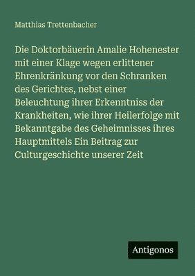 Doktorbäuerin Amalie Hohenester mit einer Klage wegen erlittener Ehrenkränkung vor den Schranken des Gerichtes, nebst einer Beleuchtung ihrer Erkenntniss der Krankheiten, wie ihrer Heilerfolge mit Bekanntgabe des Geheimnisses ihres Hauptmittels Ein Be