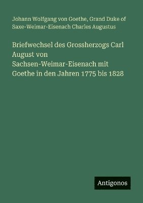 Briefwechsel des Grossherzogs Carl August von Sachsen-Weimar-Eisenach mit Goethe in den Jahren 1775 bis 1828