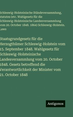 Staatsgrundgesetz für die Herzogthümer Schleswig-Holstein vom 15. September 1848. Wahlgesetz für Schleswig-Holsteinische Landesversammlung vom 20. October 1848. Gesetz betreffend die Verantwortlichkeit der Minister vom 21. October 1848