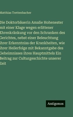 Doktorbäuerin Amalie Hohenester mit einer Klage wegen erlittener Ehrenkränkung vor den Schranken des Gerichtes, nebst einer Beleuchtung ihrer Erkenntniss der Krankheiten, wie ihrer Heilerfolge mit Bekanntgabe des Geheimnisses ihres Hauptmittels Ein Be