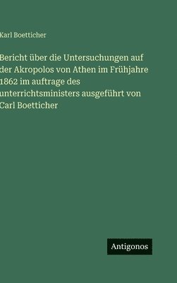 Bericht über die Untersuchungen auf der Akropolos von Athen im Frühjahre 1862 im auftrage des unterrichtsministers ausgeführt von Carl Boetticher