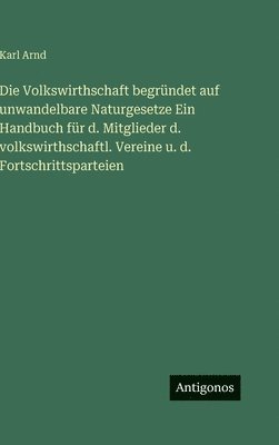 Volkswirthschaft begründet auf unwandelbare Naturgesetze Ein Handbuch für d. Mitglieder d. volkswirthschaftl. Vereine u. d. Fortschrittsparteien