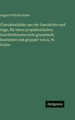 August Wilhelm Grube - Charakterbilder aus der Geschichte und Sage, für einen propädeutischen Geschichtsunterricht gesammelt, bearbeitet und gruppirt von A. W. Grube, Inbunden
