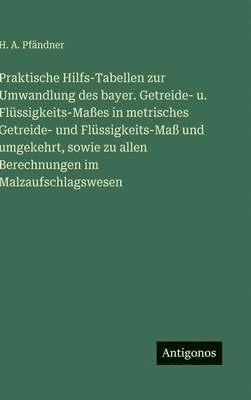 Praktische Hilfs-Tabellen zur Umwandlung des bayer. Getreide- u. Flüssigkeits-Maßes in metrisches Getreide- und Flüssigkeits-Maß und umgekehrt, sowie zu allen Berechnungen im Malzaufschlagswesen