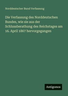 bokomslag Die Verfassung des Norddeutschen Bundes, wie sie aus der Schlussberathung des Reichstages am 16. April 1867 hervorgegangen