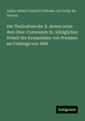 Die Theilnahme der II. Armee unter dem Ober-Commando Sr. Königlichen Hoheit des Kronprinzen von Preussen am Feldzuge von 1866 1