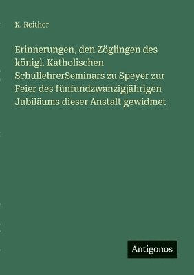 K Reither, K. Reither - Erinnerungen, den Zöglingen des königl. Katholischen SchullehrerSeminars zu Speyer zur Feier des fünfundzwanzigjährigen Jubiläums dieser Anstalt gewidmet, Häftad