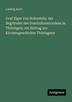 bokomslag Graf Elger von Hohnstein, der Begründer des Dominikanerordens in Thüringen; ein Beitrag zur Kirchengeschichte Thüringens