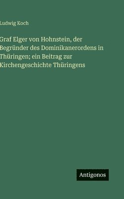 bokomslag Graf Elger von Hohnstein, der Begründer des Dominikanerordens in Thüringen; ein Beitrag zur Kirchengeschichte Thüringens