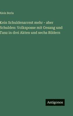 Alois Berla - Kein Schuldenarrest mehr - aber Schulden: Volksposse mit Gesang und Tanz in drei Akten und sechs Bildern, Inbunden