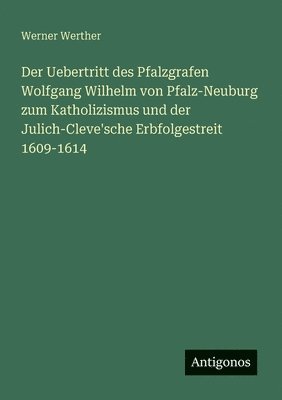 Der Uebertritt des Pfalzgrafen Wolfgang Wilhelm von Pfalz-Neuburg zum Katholizismus und der Julich-Cleve'sche Erbfolgestreit 1609-1614 1