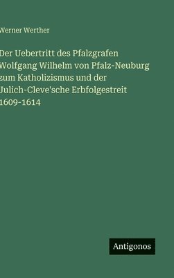 Uebertritt des Pfalzgrafen Wolfgang Wilhelm von Pfalz-Neuburg zum Katholizismus und der Julich-Cleve'sche Erbfolgestreit 1609-1614