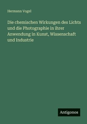 Hermann Vogel - chemischen Wirkungen des Lichts und die Photographie in ihrer Anwendung in Kunst, Wissenschaft und Industrie, Häftad