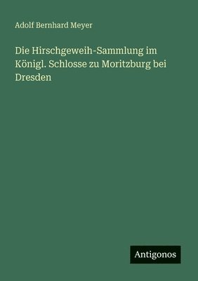 Adolf Bernhard Meyer - Die Hirschgeweih-Sammlung im Königl. Schlosse zu Moritzburg bei Dresden, Häftad