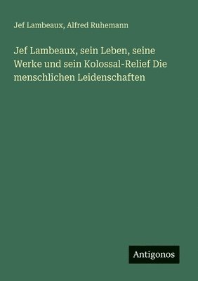 Jef Lambeaux, sein Leben, seine Werke und sein Kolossal-Relief Die menschlichen Leidenschaften 1
