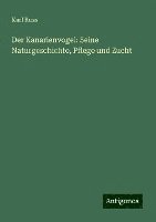 Der Kanarienvogel: Seine Naturgeschichte, Pflege und Zucht