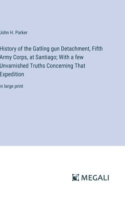 History of the Gatling gun Detachment, Fifth Army Corps, at Santiago; With a few Unvarnished Truths Concerning That Expedition 1