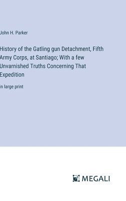 History of the Gatling gun Detachment, Fifth Army Corps, at Santiago; With a few Unvarnished Truths Concerning That Expedition