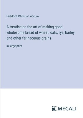 bokomslag A treatise on the art of making good wholesome bread of wheat, oats, rye, barley and other farinaceous grains