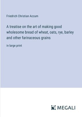 treatise on the art of making good wholesome bread of wheat, oats, rye, barley and other farinaceous grains