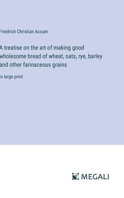 treatise on the art of making good wholesome bread of wheat, oats, rye, barley and other farinaceous grains