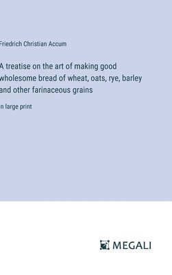 A treatise on the art of making good wholesome bread of wheat, oats, rye, barley and other farinaceous grains 1