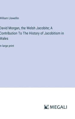 David Morgan, the Welsh Jacobite; A Contribution To The History of Jacobitism in Wales 1